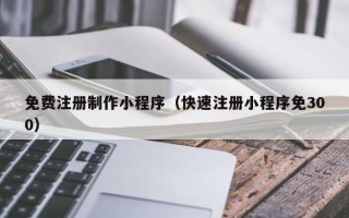 芜湖免费注册制作小程序（快速注册小程序免300）