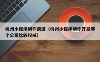 芜湖杭州小程序制作渠道（杭州小程序制作开发哪个公司比较权威）