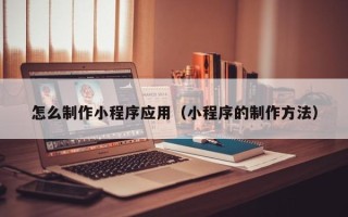 芜湖怎么制作小程序应用（小程序的制作方法）
