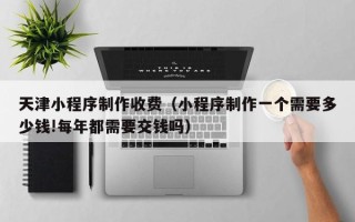 芜湖天津小程序制作收费（小程序制作一个需要多少钱!每年都需要交钱吗）